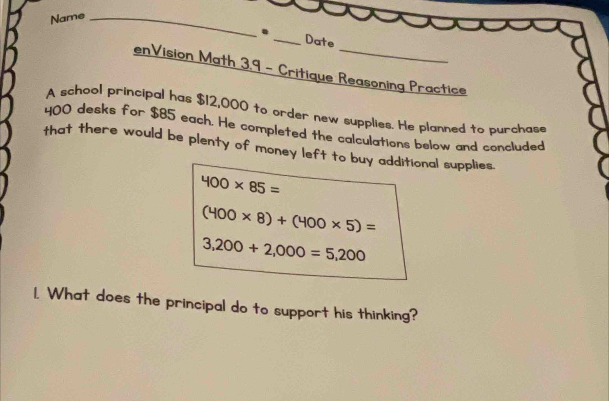 Name_ 
_Date 
enVision Math 3,9 - Critique Reasoning Practice 
A school principal has $12,000 to order new supplies. He planned to purchase
400 desks for $85 each. He completed the calculations below and concluded 
that there would be plenty of money left to buy additional supplies.
400* 85=
(400* 8)+(400* 5)=
3,200+2,000=5,200
1. What does the principal do to support his thinking?