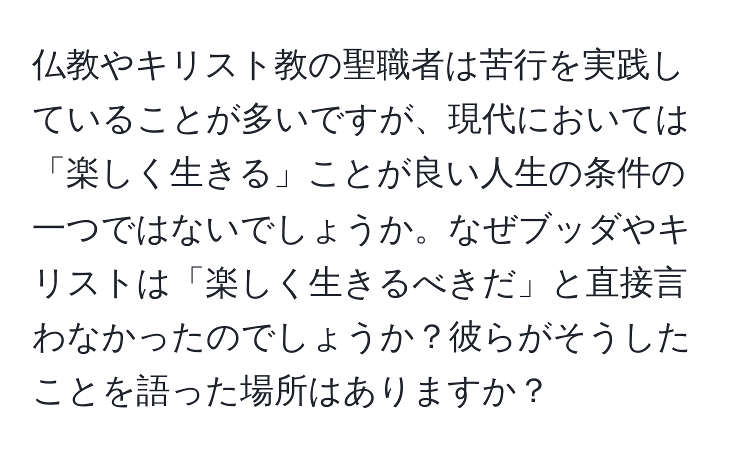 仏教やキリスト教の聖職者は苦行を実践していることが多いですが、現代においては「楽しく生きる」ことが良い人生の条件の一つではないでしょうか。なぜブッダやキリストは「楽しく生きるべきだ」と直接言わなかったのでしょうか？彼らがそうしたことを語った場所はありますか？