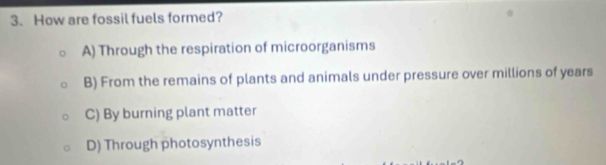 How are fossil fuels formed?
A) Through the respiration of microorganisms
B) From the remains of plants and animals under pressure over millions of years
C) By burning plant matter
D) Through photosynthesis