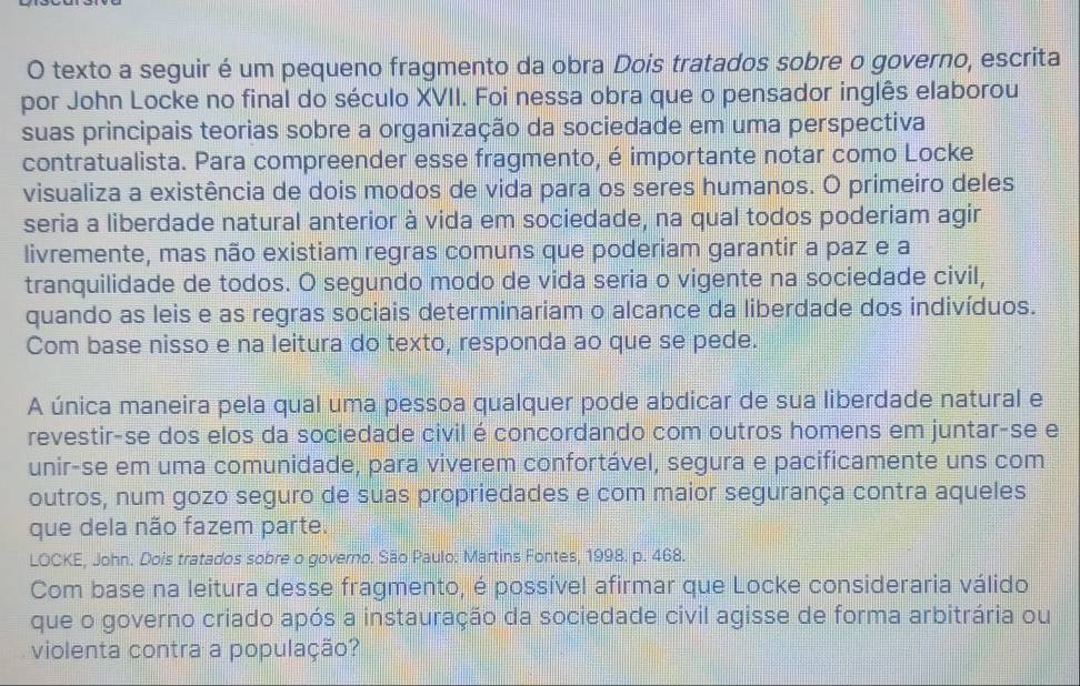 texto a seguir é um pequeno fragmento da obra Dois tratados sobre o governo, escrita 
por John Locke no final do século XVII. Foi nessa obra que o pensador inglês elaborou 
suas principais teorias sobre a organização da sociedade em uma perspectiva 
contratualista. Para compreender esse fragmento, é importante notar como Locke 
visualiza a existência de dois modos de vida para os seres humanos. O primeiro deles 
seria a liberdade natural anterior à vida em sociedade, na qual todos poderiam agir 
livremente, mas não existiam regras comuns que poderiam garantir a paz e a 
tranquilidade de todos. O segundo modo de vida seria o vigente na sociedade civil, 
quando as leis e as regras sociais determinariam o alcance da liberdade dos indivíduos. 
Com base nisso e na leitura do texto, responda ao que se pede. 
A única maneira pela qual uma pessoa qualquer pode abdicar de sua liberdade natural e 
revestir-se dos elos da sociedade civil é concordando com outros homens em juntar-se e 
unir-se em uma comunidade, para viverem confortável, segura e pacificamente uns com 
outros, num gozo seguro de suas propriedades e com maior segurança contra aqueles 
que dela não fazem parte. 
LOCKE, John. Dois tratados sobre o governo. São Paulo: Martins Fontes, 1998. p. 468. 
Com base na leitura desse fragmento, é possível afirmar que Locke consideraria válido 
que o governo criado após a instauração da sociedade civil agisse de forma arbitrária ou 
violenta contra a população?