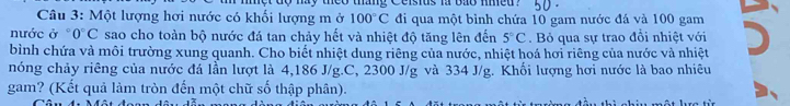 ay theo tháng Ceisius i bab nme d 
Câu 3: Một lượng hơi nước có khối lượng m ở 100°C đi qua một bình chứa 10 gam nước đá và 100 gam 
nước ở ° 0°C sao cho toàn bộ nước đá tan chảy hết và nhiệt độ tăng lên đến 5°C. Bỏ qua sự trao đổi nhiệt với 
bình chứa và môi trường xung quanh. Cho biết nhiệt dung riêng của nước, nhiệt hoá hơi riêng của nước và nhiệt 
nóng chảy riêng của nước đá lần lượt là 4,186 J/g.C, 2300 J/g và 334 J/g. Khối lượng hơi nước là bao nhiêu 
gam? (Kết quả làm tròn đến một chữ số thập phân).