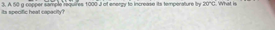 A 50 g copper sample requires 1000 J of energy to increase its temperature by 20°C. What is 
its specific heat capacity?