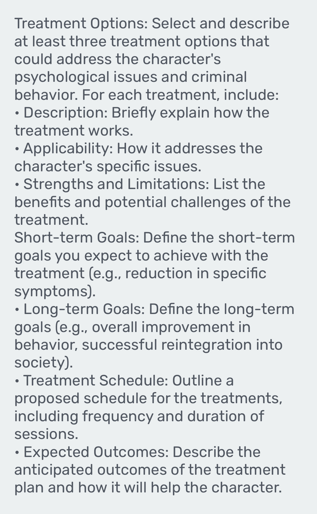 Treatment Options: Select and describe 
at least three treatment options that 
could address the character's 
psychological issues and criminal 
behavior. For each treatment, include: 
• Description: Briefly explain how the 
treatment works. 
• Applicability: How it addresses the 
character's specific issues. 
• Strengths and Limitations: List the 
benefits and potential challenges of the 
treatment. 
Short-term Goals: Define the short-term 
goals you expect to achieve with the 
treatment (e.g., reduction in specific 
symptoms). 
• Long-term Goals: Define the long-term 
goals (e.g., overall improvement in 
behavior, successful reintegration into 
society). 
• Treatment Schedule: Outline a 
proposed schedule for the treatments, 
including frequency and duration of 
sessions. 
D Expected Outcomes: Describe the 
anticipated outcomes of the treatment 
plan and how it will help the character.