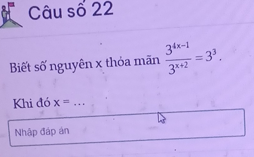 Câu số 22 
Biết số nguyên x thỏa mãn  (3^(4x-1))/3^(x+2) =3^3. 
Khi đó x= _ ---
Nhập đáp án