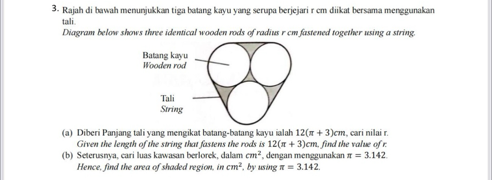 Rajah di bawah menunjukkan tiga batang kayu yang serupa berjejari r cm diikat bersama menggunakan 
tali. 
Diagram below shows three identical wooden rods of radius r cm fastened together using a string. 
(a) Diberi Panjang tali yang mengikat batang-batang kayu ialah 12(π +3)cm , cari nilai r. 
Given the length of the string that fastens the rods is 12(π +3)cm, , find the value of r. 
(b) Seterusnya, cari luas kawasan berlorek, dalam cm^2 , dengan menggunakan π =3.142. 
Hence, find the area of shaded region, in cm^2 , by using π =3.142.