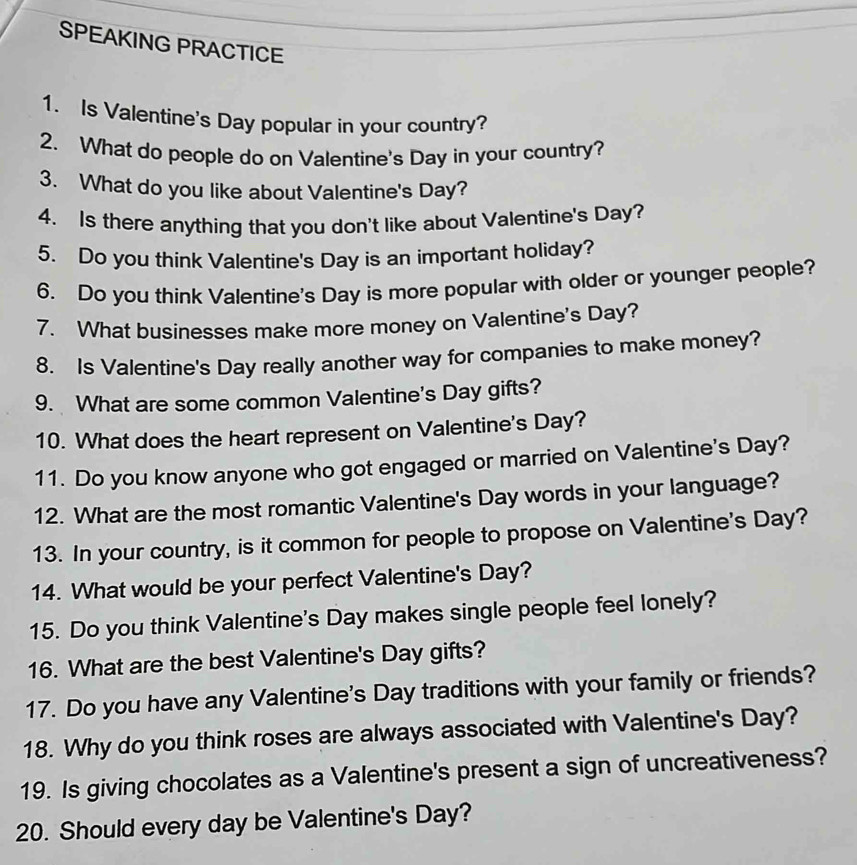 SPEAKING PRACTICE 
1. Is Valentine's Day popular in your country? 
2. What do people do on Valentine's Day in your country? 
3. What do you like about Valentine's Day? 
4. Is there anything that you don't like about Valentine's Day? 
5. Do you think Valentine's Day is an important holiday? 
6. Do you think Valentine's Day is more popular with older or younger people? 
7. What businesses make more money on Valentine's Day? 
8. Is Valentine's Day really another way for companies to make money? 
9. What are some common Valentine's Day gifts? 
10. What does the heart represent on Valentine's Day? 
11. Do you know anyone who got engaged or married on Valentine's Day? 
12. What are the most romantic Valentine's Day words in your language? 
13. In your country, is it common for people to propose on Valentine's Day? 
14. What would be your perfect Valentine's Day? 
15. Do you think Valentine's Day makes single people feel lonely? 
16. What are the best Valentine's Day gifts? 
17. Do you have any Valentine's Day traditions with your family or friends? 
18. Why do you think roses are always associated with Valentine's Day? 
19. Is giving chocolates as a Valentine's present a sign of uncreativeness? 
20. Should every day be Valentine's Day?