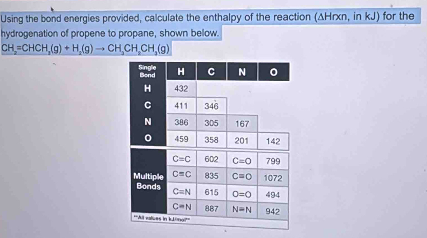 Using the bond energies provided, calculate the enthalpy of the reaction (ΔHrxn, in kJ) for the 
hydrogenation of propene to propane, shown below.
CH_2=CHCH_3(g)+H_2(g)to CH_3CH_2CH_3(g)
Single H C N 0
Bond
H 432
C 411 346
N 386 305 167
0 459 358 201 142
C=C 602 C=O 799
Multiple Cequiv C 835 Cequiv O 1072
Bonds C=N 615 O=0 494
Cequiv N 887 Nequiv N 942
·s ∠ *All values in kJ/mol **