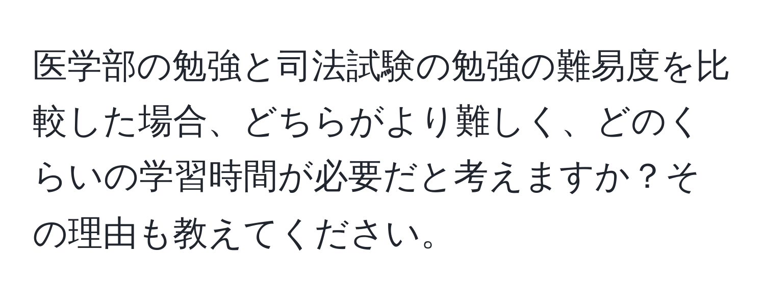 医学部の勉強と司法試験の勉強の難易度を比較した場合、どちらがより難しく、どのくらいの学習時間が必要だと考えますか？その理由も教えてください。