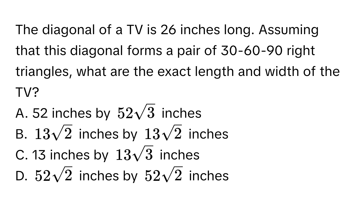 The diagonal of a TV is 26 inches long. Assuming that this diagonal forms a pair of 30-60-90 right triangles, what are the exact length and width of the TV? 
A. 52 inches by $52sqrt(3)$ inches
B. $13sqrt(2)$ inches by $13sqrt(2)$ inches
C. 13 inches by $13sqrt(3)$ inches
D. $52sqrt(2)$ inches by $52sqrt(2)$ inches