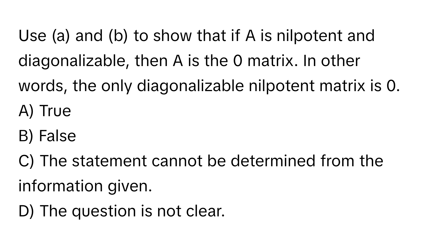 Use (a) and (b) to show that if A is nilpotent and diagonalizable, then A is the 0 matrix. In other words, the only diagonalizable nilpotent matrix is 0.

A) True
B) False
C) The statement cannot be determined from the information given.
D) The question is not clear.