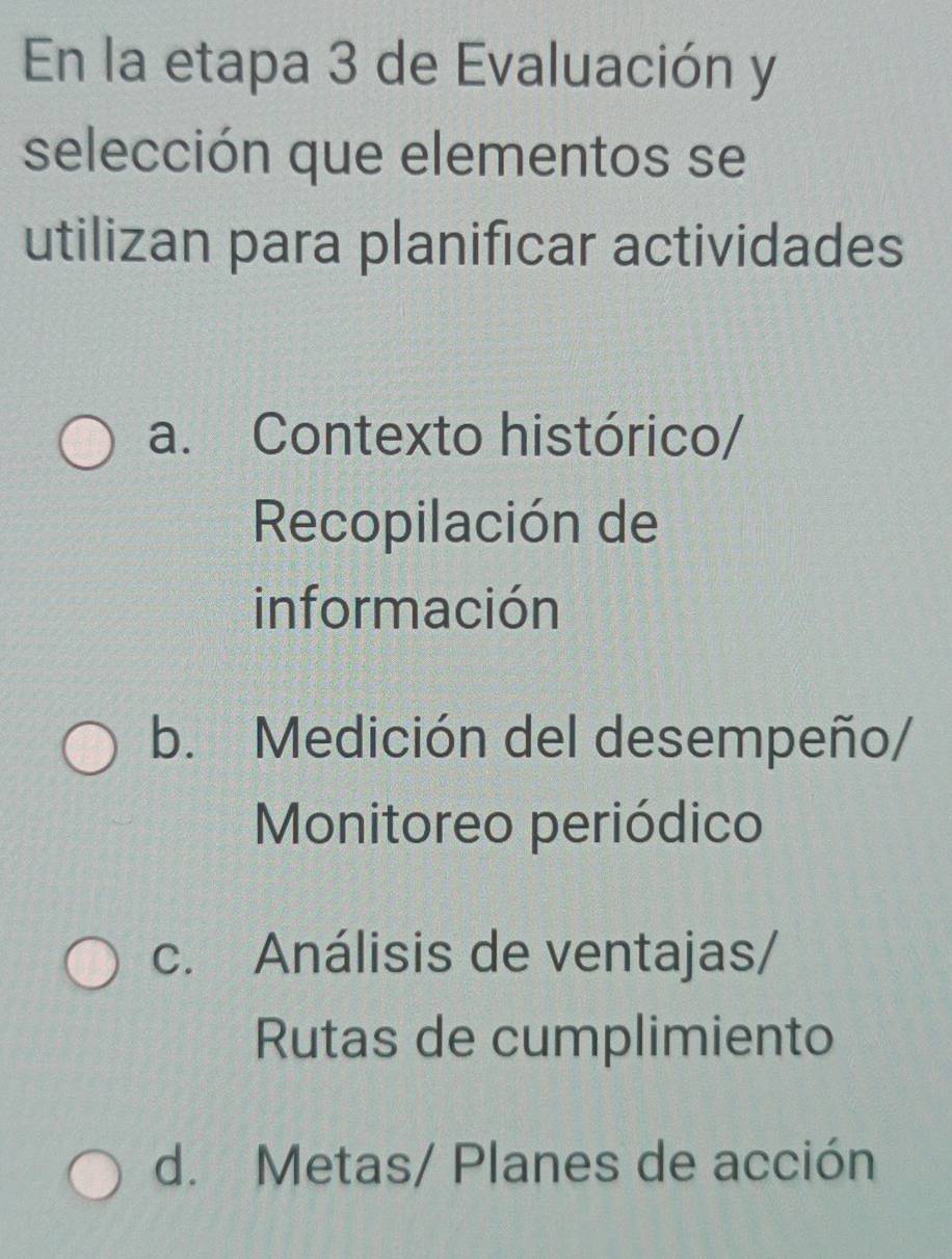 En la etapa 3 de Evaluación y
selección que elementos se
utilizan para planificar actividades
a. Contexto histórico/
Recopilación de
información
b. Medición del desempeño/
Monitoreo periódico
c. Análisis de ventajas/
Rutas de cumplimiento
d. Metas/ Planes de acción