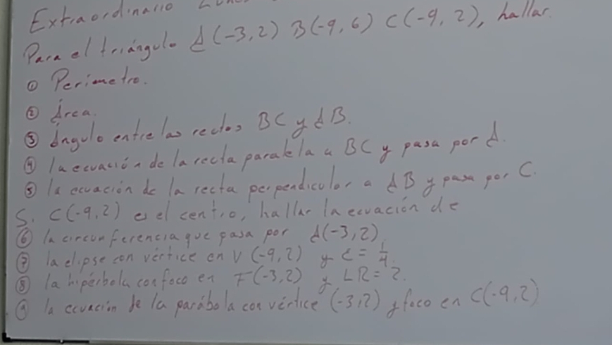 Extraordnalio L 
Parael friangel A(-3,2)B(-9,6) C(-9,2) , hallar 
① Perime tro. 
① drea 
③dagolo entrelas rectos BCyd B. 
④ laewvacioa de larecla paraklaa BCy pasa porA 
③la ecvacion de la recta perpendicolor a dB y pas porC 
s. C(-9,2) eel centio, hallr In eevacion de 
⑥ Incircon ferencia gue pasa por d(-3,2)
③ laclipse con vertice on V(-9,2) c= 1/4 
⑤ lahi perbol confoco en F(-3,2) ∠ R=2
① la ccvacion be la paraboa can vertice (-3,2) ffacoen C(-9,2)