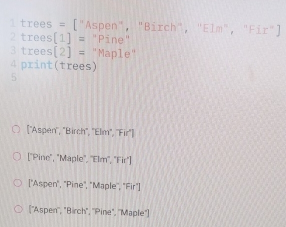1 trees = ["Aspen", "Birch", "Elm", "Fir"]
2 trees [1]= "Pine"
3 trees [2]= "Maple"
4 print(trees)
5
["Aspen", "Birch", "Elm", "Fir"]
["Pine", "Maple", "Elm", "Fir"]
["Aspen", "Pine", "Maple", "Fir"]
["Aspen", "Birch", "Pine", "Maple"]