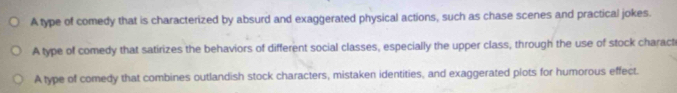A type of comedy that is characterized by absurd and exaggerated physical actions, such as chase scenes and practical jokes.
A type of comedy that satirizes the behaviors of different social classes, especially the upper class, through the use of stock charact
A type of comedy that combines outlandish stock characters, mistaken identities, and exaggerated plots for humorous effect.
