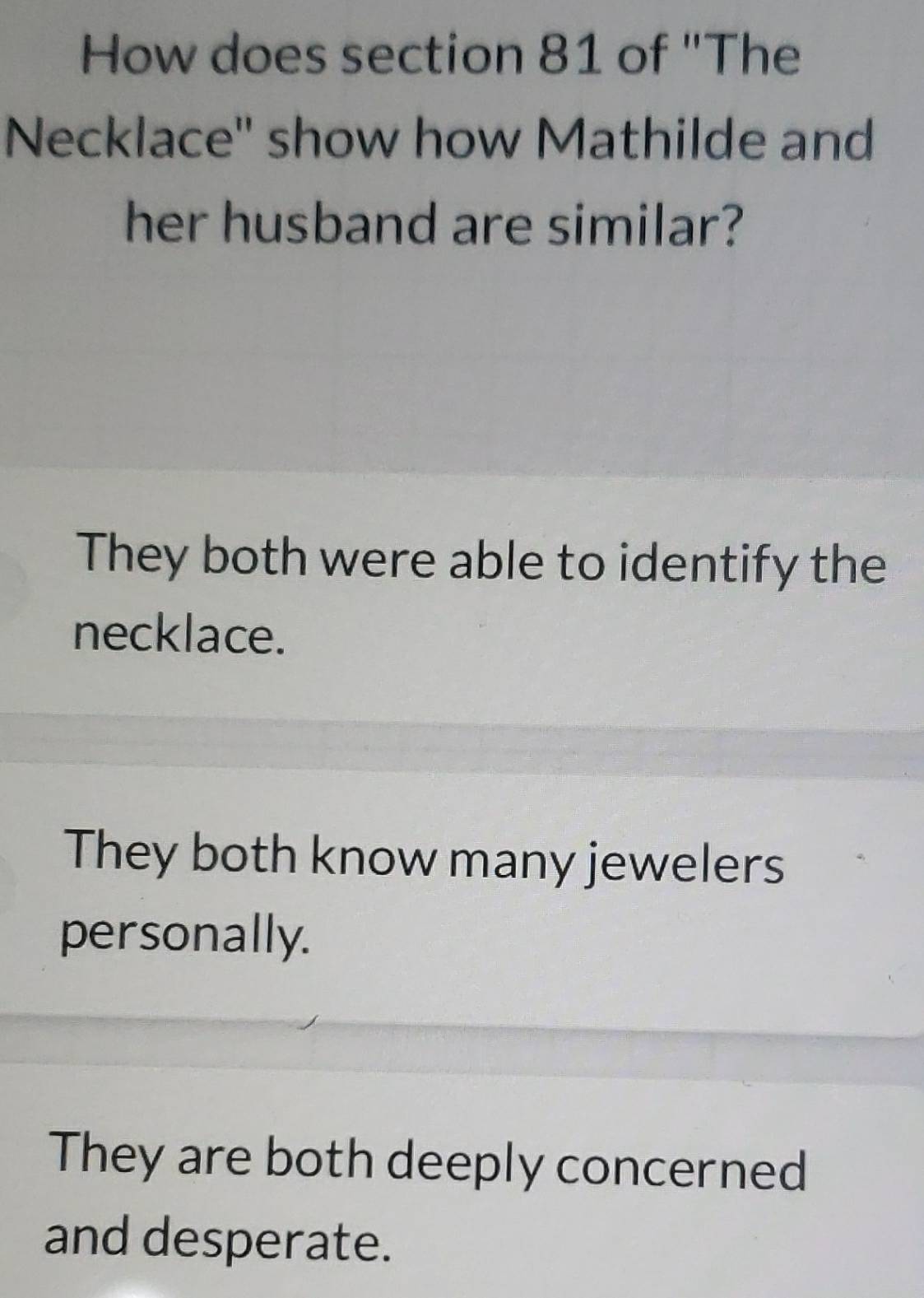 How does section 81 of "The
Necklace'' show how Mathilde and
her husband are similar?
They both were able to identify the
necklace.
They both know many jewelers
personally.
They are both deeply concerned
and desperate.