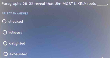 Paragraphs 29-32 reveal that Jim MOST LIKELY feels_
SELECT AN ANSWER
shocked
relieved
delighted
exhausted