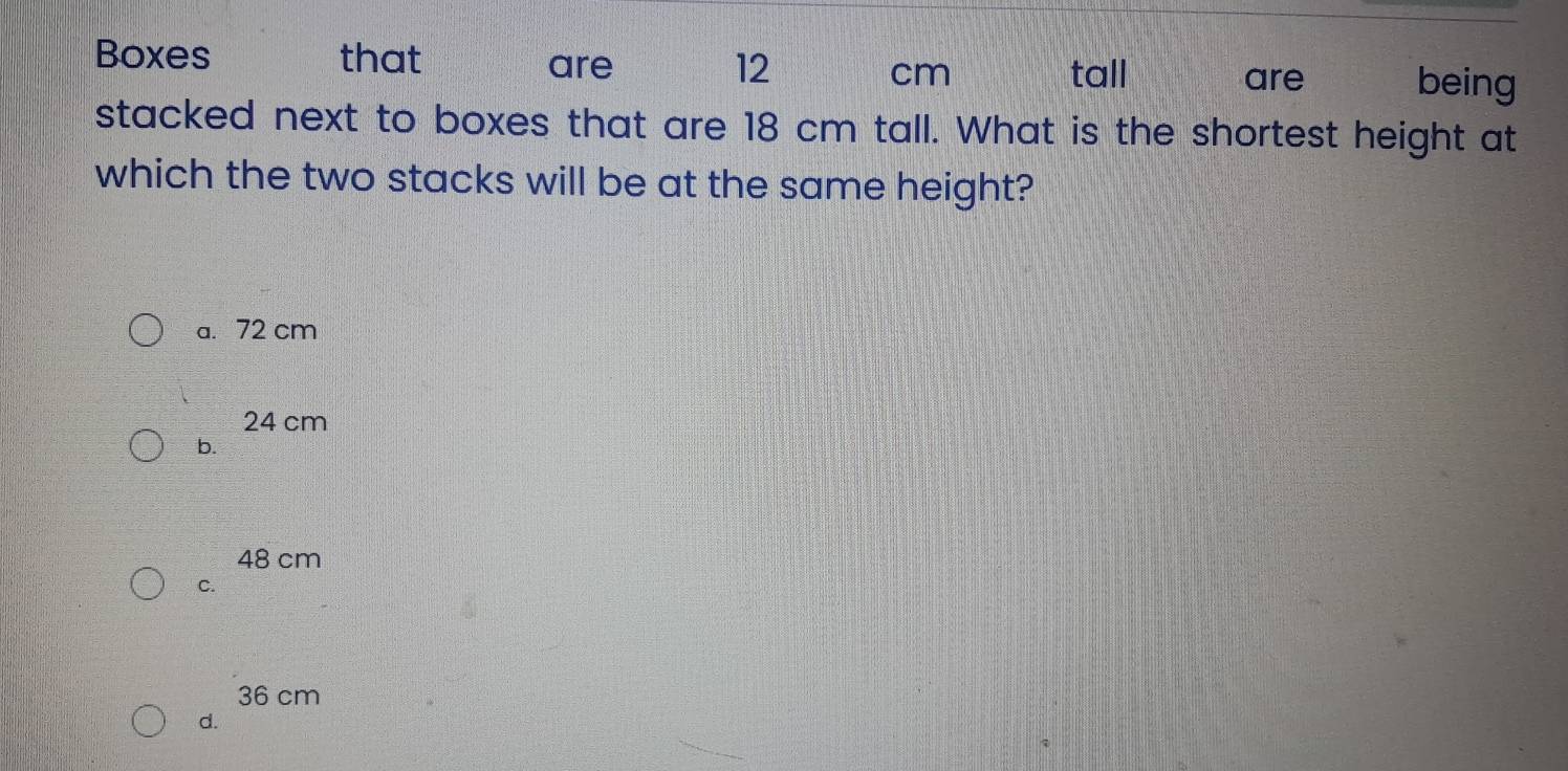 Boxes that are 12 cm being
tall are
stacked next to boxes that are 18 cm tall. What is the shortest height at
which the two stacks will be at the same height?
a. 72 cm
24 cm
b.
48 cm
C.
36 cm
d.