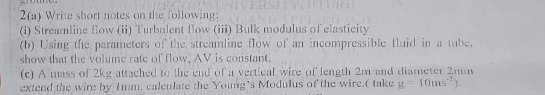 2(a) Write short notes on the following: 
(i) Streamline flow (ii) Turbulent flow (iii) Bulk modulus of elasticity 
(b) Using the parameters of the streamline flow of an incompressible fluid in a tube. 
show that the volume rate of flow, AV is constant. 
(c) A mass of 2kg attached to the end of a vertical wire of length 2m and diameter 2mm
extend the wire by 1mm. calculate the Young’s Modulus of the wire.( take g=10ms^(-1)).