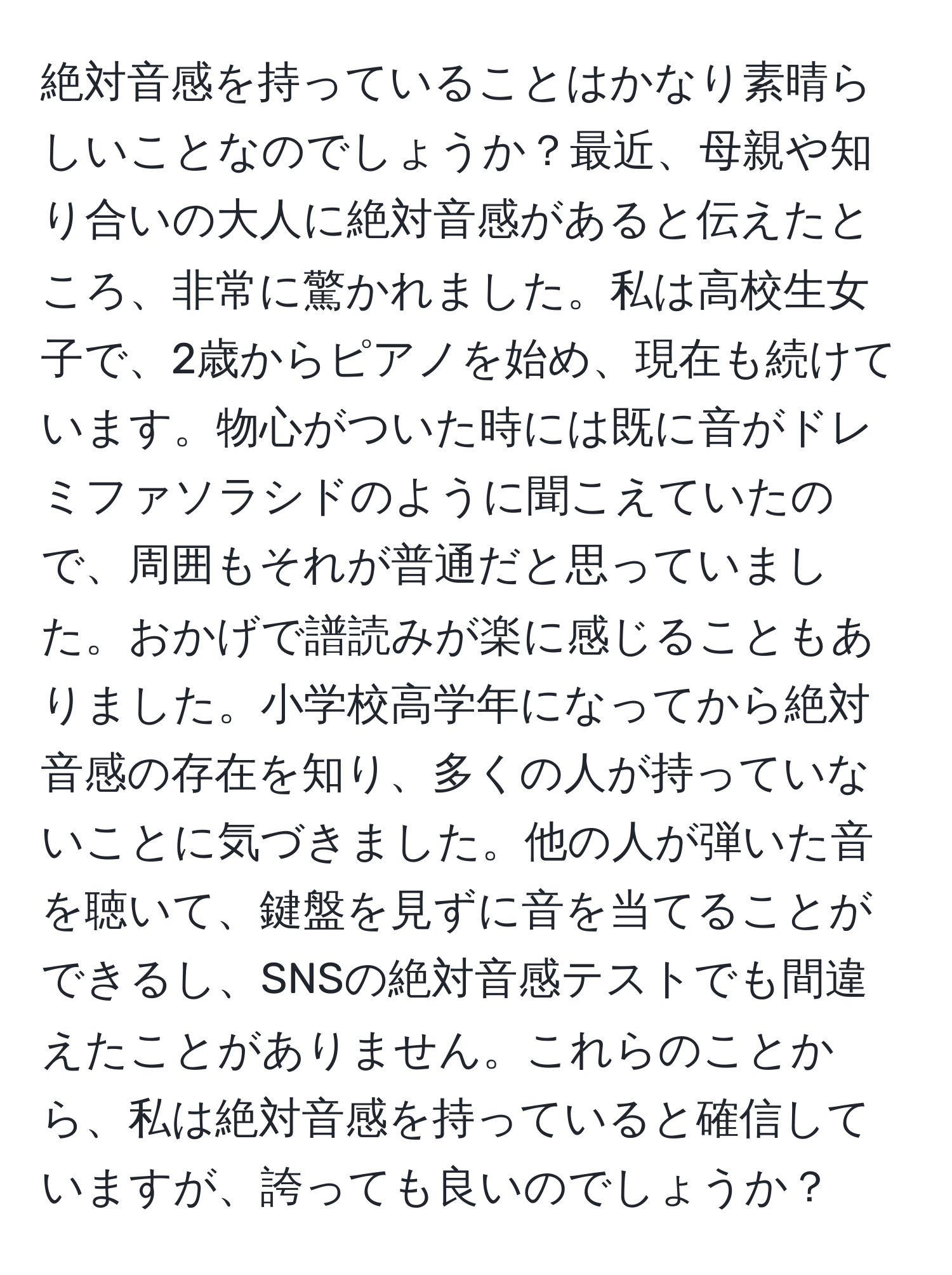 絶対音感を持っていることはかなり素晴らしいことなのでしょうか？最近、母親や知り合いの大人に絶対音感があると伝えたところ、非常に驚かれました。私は高校生女子で、2歳からピアノを始め、現在も続けています。物心がついた時には既に音がドレミファソラシドのように聞こえていたので、周囲もそれが普通だと思っていました。おかげで譜読みが楽に感じることもありました。小学校高学年になってから絶対音感の存在を知り、多くの人が持っていないことに気づきました。他の人が弾いた音を聴いて、鍵盤を見ずに音を当てることができるし、SNSの絶対音感テストでも間違えたことがありません。これらのことから、私は絶対音感を持っていると確信していますが、誇っても良いのでしょうか？