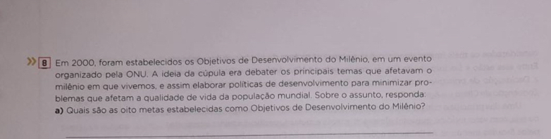 > 8 Em 2000, foram estabelecidos os Objetivos de Desenvolvimento do Milênio, em um evento 
organizado pela ONU. A ideia da cúpula era debater os principais temas que afetavam o 
milênio em que vivemos, e assim elaborar políticas de desenvolvimento para minimizar pro- 
blemas que afetam a qualidade de vida da população mundial. Sobre o assunto, responda: 
a) Quais são as oito metas estabelecidas como Objetivos de Desenvolvimento do Milênio? 
_