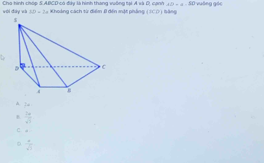 Cho hình chóp S. ABCD có đáy là hình thang vuông tại A và D, cạnh AD=a. SD vuông góc
với đáy và SD=2a Khoảng cách từ điểm Bđến mặt pháng (SCD) bằng
A. 2a.
B.  2a/sqrt(5) 
C. a
D.  a/sqrt(5) 