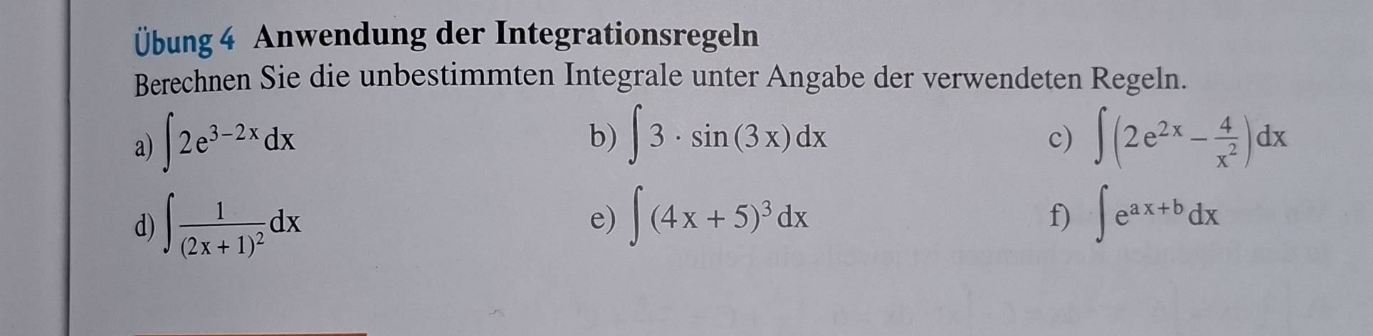 Übung 4 Anwendung der Integrationsregeln 
Berechnen Sie die unbestimmten Integrale unter Angabe der verwendeten Regeln. 
b) ∈t 3· sin (3x)dx
a) ∈t 2e^(3-2x)dx ∈t (2e^(2x)- 4/x^2 )dx
c) 
d) ∈t frac 1(2x+1)^2dx
e) ∈t (4x+5)^3dx ∈t e^(ax+b)dx
f)