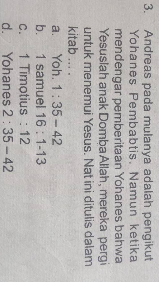 Andreas pada mulanya adalah pengikut
Yohanes Pembabtis. Namun ketika
mendengar pemberitaan Yohanes bahwa
Yesuslah anak Domba Allah, mereka pergi
untuk menemui Yesus. Nat ini ditulis dalam
kitab ... .
a. Yoh. 1:35-42
b. 1 samuel 16:1-13
c. 1 Timotius : 12
d. Yohanes 2:35-42