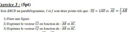 xercice 3 : (5pt) 
Soit ABCD un parallélogramme, / et / sont deux points tels que : vector DJ=2vector AD et vector AI= 3/2 vector AB
1) Faire une figure. 
2) Exprimer le vecteur vector CI en fonction de : vector AB et vector AC. 
3) Exprimer le vecteur vector CJ en fonction de : vector AB et vector AC.