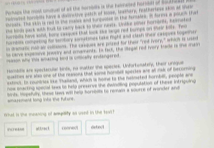 Pernaps the most unusual of all the hornbills is the helmeted hornbilt of Southeast Als
heimeted horobills have a distinctive patch of loose, leathery, featherless skin at their
threats. The skin is red in the maies and turquetss in the females. It forms a pouch that
the birds pack with fruit to carry back to their nests. Unlike other hornbills, helmeted
harnbills have saiid, beny casques that look like large red bumps on their bills. Two
terbilis competing for territory sometimes take flight and clash their casques together 
in dramatic mid-air collisions. The casques are prised for their "red ivory," which is used
to carve expensive jewelry and ornaments. In fact, the illegal red ivory trade is the main
reason why this amazing bird is critically endangered.
Hornbilis are spectacular birds, no matter the species. Unfortunately, their unique
qualities are also one of the reasons that some hornbill species are at risk of becoming
extinct. In countries like Thailand, which is home to the helmeted hornbill, people are
now enacting special laws to help preserve the dwindling population of these intriguing
birds. Hopefully, these laws will help hornbills to remain a source of wonder and
amazement long into the future.
What is the meaning of amplify as used in the text?
increase attract connect detect