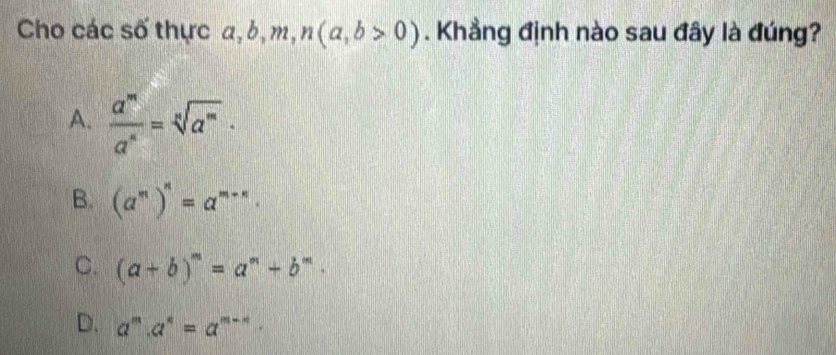 Cho các số thực a, b, m, n(a,b>0). Khẳng định nào sau đây là đúng?
A.  a^m/a^n =sqrt[n](a^m)·
B. (a^m)^n=a^(m+n).
C. (a+b)^m=a^m+b^m.
D. a^m.a^n=a^(m-n).