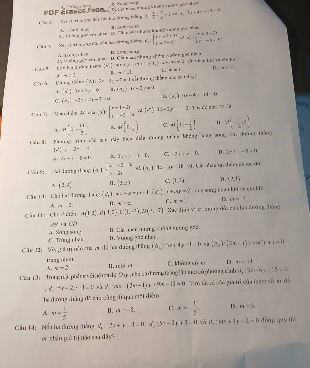 A. Trùng nhau. B. Song song.
PDF Éraser Free D. Cắt nhau nhưng không vuông góc nhau.
Câu 3: Xét vị trí tương đổi của hai đường thẳng d_1: x/3 - y/4 =1 và d_2:3x+4y-10=0.
A. Trùng nhau. B. Song song.
C. Vuông góc với nhau. D. Cắt nhau nhưng không vuông góc nhau.
Câu 4: Xét vị trí tương đổi của hai đường thẳng d_1:beginarrayl x=-3+4t y=2-6tendarray. vǎ d_2:beginarrayl x=2-2t' y=-8+4t'endarray.
A. Trùng nhau. B. Song song.
C. Vuông góc với nhau. D. Cắt nhau nhưng không vuông góc nhau.
Câu 5: Cho hai đường thắng (d_1):mx+y=m+1,(d_2):x+my=2 cắt nhau khi và chỉ khí :
A. m!= 2.
B. m!= ± 1. C. m!= 1. D. m!= -1.
Câu 6: Đường thắng (△ ):3x-2y-7=0 cắt đường thắng nào sau đây?
A. (d_1):3x+2y=0 B. (d_2):3x-2y=0
D. (d_4):6x-4y-14=0.
C. (d_3):-3x+2y-7=0.
Câu 7: Giao điểm M cia(d):beginarrayl x=1-2t y=-3+5tendarray. và (d'):3x-2y-1=0.  Toạ độ của M là
trong
A. M(2;- 11/2 ). B. M(0; 1/2 ). C. M(0;- 1/2 ). D. M(- 1/2 ;0).
là
Câu 8: Phương trình nào sau đây biểu diễn đường thẳng không song song với đường thắng
(d) y=2x-1 ?
A. 2x-y+5=0. B. 2x-y-5=0. C. -2x+y=0. D. 2x+y-5=0.
Câu 9: Hai đường thắng (d_1):beginarrayl x=-2+5t y=2tendarray. và (d_2):4x+3y-18=0 Cất nhau tại điểm có tọa độ:
D. (2;1).
A. (2;3).
B. (3;2).
C. (1;2).
Câu 10: Cho hai đường thắng (d_1):mx+y=m+1,(d_2):x+my=2 song song nhau khi và chỉ khi
A. m=2.
B. m=± 1.
C. m=1.
D. m=-1.
Câu 11: Cho 4 điểm A(1;2),B(4;0),C(1;-3),D(7;-7). Xác định vị trí tương đối của hai dường thắng
AB và CD.
A. Song song. B. Cắt nhau nhưng không vuông góc.
C. Trùng nhau. D. Vuông góc nhau.
Câu 12: Với giá trị nào của m thì hai đường thắng (△ _1):3x+4y-1=0 và (△ _2):(2m-1)x+m^2y+1=0
trùng nhau.
A. m=2 B. mọi m C. không có m D. m=± 1
Câu 13: Trong mặt phẳng với hệ tọa độ Oxy , cho ba đường thẳng lằn lượt có phương trình d_1:3x-4y+15=0
, d_2:5x+2y-1=0 và d_3:mx-(2m-1)y+9m-13=0. Tìm tất cả các giá trị của tham số m đề
ba đường thẳng đã cho cùng đi qua một điểm.
A. m= 1/5 .
B. m=-5.
C. m=- 1/5 . D. m=5.
Câu 14: Nếu ba đường thẳng d_1:2x+y-4=0,d_2:5x-2y+3=0 và d_3:mx+3y-2=0 đồng quy thì
m nhận giá trị nào sau đây?