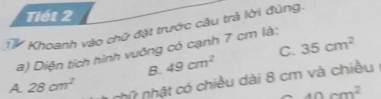 Tiết 2
Từ Khoanh vào chữ đặt trước câu trả lời đúng.
C. 35cm^2
a) Diện tích hình vuông có cạnh 7 cm là:
B. 49cm^2
A 28cm^2
nhữ nhật có chiều dài 8 cm và chiều
40cm^2