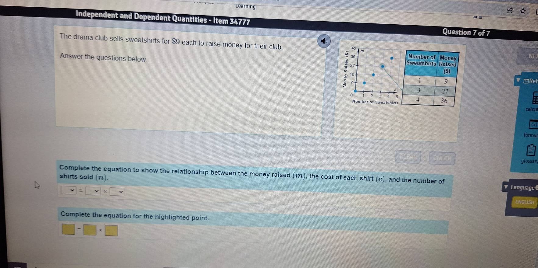 Learning 
Independent and Dependent Quantities - Item 34777 Question 7 of 7 
The drama club sells sweatshirts for $9 each to raise money for their club m
45
36. 
NE 
Answer the questions below. 2 27.
18
9
□Ref 
v
5
0 3 4 5
Number of Sweatshirtscatcu 
formul
□^(□)
glossar 
shirts sold (n). 
Complete the equation to show the relationship between the money raised (m), the cost of each shirt (c), and the number of Language
v= v* □ v
ENGLISH 
Complete the equation for the highlighted point.
□ =□ * □