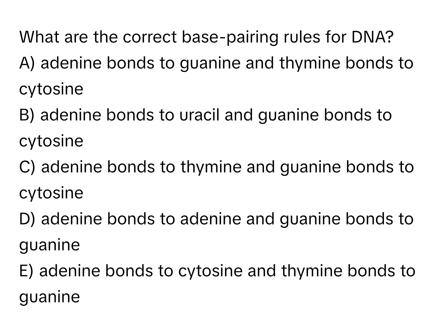 What are the correct base-pairing rules for DNA?

A) adenine bonds to guanine and thymine bonds to cytosine
B) adenine bonds to uracil and guanine bonds to cytosine
C) adenine bonds to thymine and guanine bonds to cytosine
D) adenine bonds to adenine and guanine bonds to guanine
E) adenine bonds to cytosine and thymine bonds to guanine