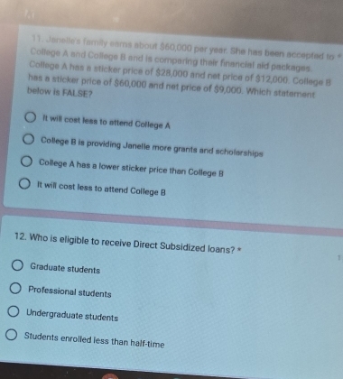 Janelle's family eams about $60,000 per year. She has been accepted to 
College A and College B and is comparing their financial ald packages.
College A has a sticker price of $28,000 and net price of $12,000. College B
has a sticker price of $60,000 and net price of $9,000. Which statement
below is FALSE?
it will cost less to attend College A
College B is providing Janelle more grants and scholarships
College A has a lower sticker price than College B
It will cost less to attend College B
12. Who is eligible to receive Direct Subsidized loans? * 1
Graduate students
Professional students
Undergraduate students
Students enrolled less than half-time