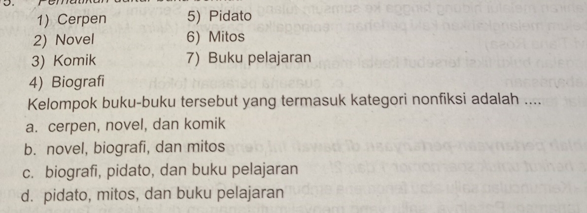 Cerpen 5) Pidato
2) Novel 6) Mitos
3) Komik 7) Buku pelajaran
4) Biografi
Kelompok buku-buku tersebut yang termasuk kategori nonfiksi adalah ....
a. cerpen, novel, dan komik
b. novel, biografi, dan mitos
c. biografi, pidato, dan buku pelajaran
d. pidato, mitos, dan buku pelajaran