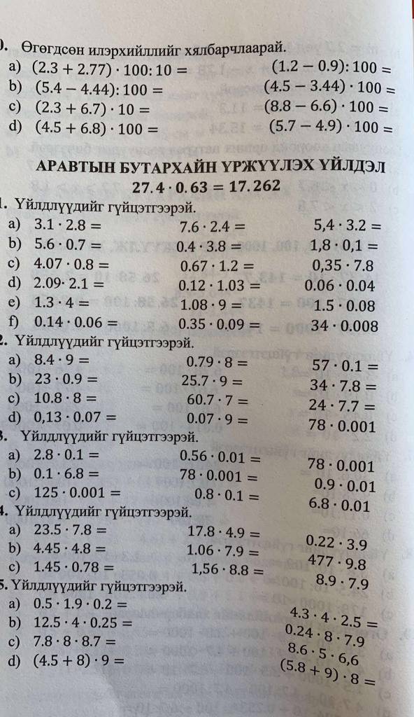 ). Θгəгдсен илэрхийллийг хялбаρчлаарай.
a) (2.3+2.77)· 100:10= (1.2-0.9):100=
b) (5.4-4.44):100= (4.5-3.44)· 100=
c) (2.3+6.7)· 10= (8.8-6.6)· 100=
d) (4.5+6.8)· 100= (5.7-4.9)· 100=
ΑΡАвтыΗ БутΑΡхАйΗ ΥΡжуΥлЭх Υйлдэл
27.4· 0.63=17.262
1. Υйлππγγдийг гγйцэтгээрэй.
a) 3.1· 2.8= 7.6· 2.4= 5,4· 3.2=
b) 5.6· 0.7= 0.4· 3.8= 1,8· 0,1=
c) 4.07· 0.8= 0.67· 1.2= 0,35· 7.8
d) 2.09· 2.1= 0.12· 1.03= 0.06· 0.04
e) 1.3· 4= 1.08· 9= 1.5· 0.08
f) 0.14· 0.06= 0.35· 0.09= 34· 0.008
2. Υйлдлγγдийг гγйцэтгээрэй.
a) 8.4· 9= 0.79· 8= 57· 0.1=
b) 23· 0.9= 25.7· 9= 34· 7.8=
c) 10.8· 8= 60.7· 7= 24· 7.7=
d) 0,13· 0.07= 0.07· 9= 78· 0.001
3. Υйлдлγγдийг гγйцэтгээрэй.
a) 2.8· 0.1= 0.56· 0.01= 78· 0.001
b) 0.1· 6.8= 78· 0.001= 0.9· 0.01
c) 125· 0.001= 0.8· 0.1= 6.8· 0.01
4. Υйлдлγγдийг гγйцэтгээрэй.
a) 23.5· 7.8=
17.8· 4.9=
b) 4.45· 4.8= 1.06· 7.9= 0.22· 3.9
c) 1.45· 0.78=
1,56· 8.8= 477· 9.8
5. Υйлдлγγдийг гγйцэтгээрэй.
8.9· 7.9
a) 0.5· 1.9· 0.2=
b) 12.5· 4· 0.25= 4.3· 4· 2.5=
c) 7.8· 8· 8.7= 0.24· 8· 7.9
d) (4.5+8)· 9=
8.6· 5· 6,6
(5.8+9)· 8=