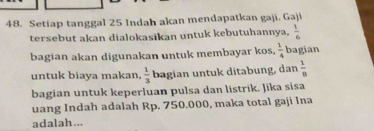 Setiap tanggal 25 Indah akan mendapatkan gaji. Gaji 
tersebut akan dialokasikan untuk kebutuhannya,  1/6 
bagian akan digunakan untuk membayar kos,  1/4  bagian 
untuk biaya makan,  1/3  bagian untuk ditabung, dan  1/8 
bagian untuk keperluan pulsa dan listrik. Jika sisa 
uang Indah adalah Rp. 750.000, maka total gaji Ina 
adalah...