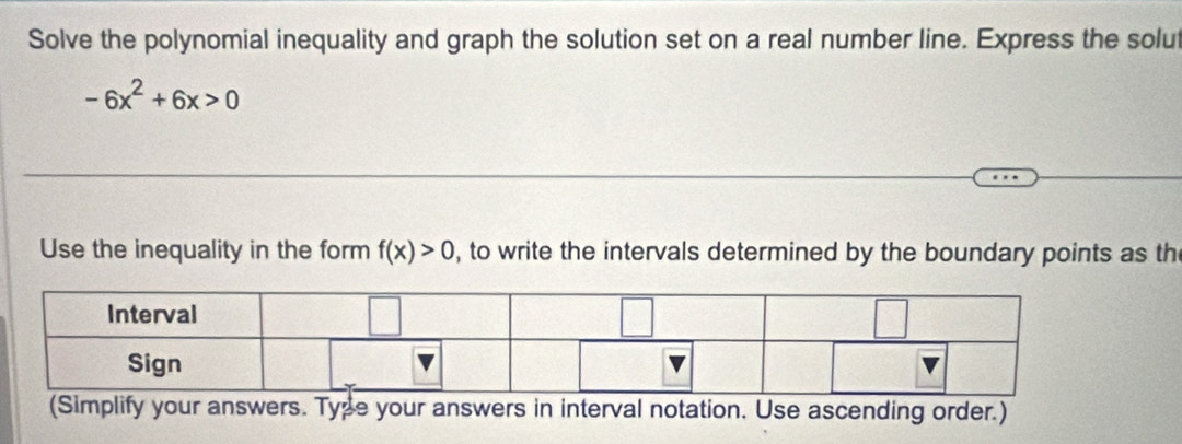 Solve the polynomial inequality and graph the solution set on a real number line. Express the solut
-6x^2+6x>0
Use the inequality in the form f(x)>0 , to write the intervals determined by the boundary points as th 
(Simplify your answers. Type your answers in interval notation. Use ascending order.)