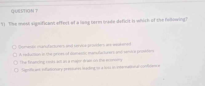 The most significant effect of a long term trade deficit is which of the following?
Domestic manufacturers and service providers are weakened
A reduction in the prices of domestic manufacturers and service providers
The financing costs act as a major drain on the economy
Significant inflationary pressures leading to a loss in international confidence