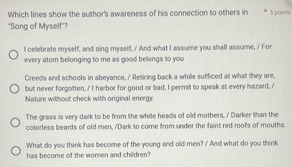 Which lines show the author's awareness of his connection to others in 5 points
"Song of Myself"?
I celebrate myself, and sing myself, / And what I assume you shall assume, / For
every atom belonging to me as good belongs to you
Creeds and schools in abeyance, / Retiring back a while sufficed at what they are,
but never forgotten, / I harbor for good or bad, I permit to speak at every hazard, /
Nature without check with original energy.
The grass is very dark to be from the white heads of old mothers, / Darker than the
colorless beards of old men, /Dark to come from under the faint red roofs of mouths.
What do you think has become of the young and old men? / And what do you think
has become of the women and children?