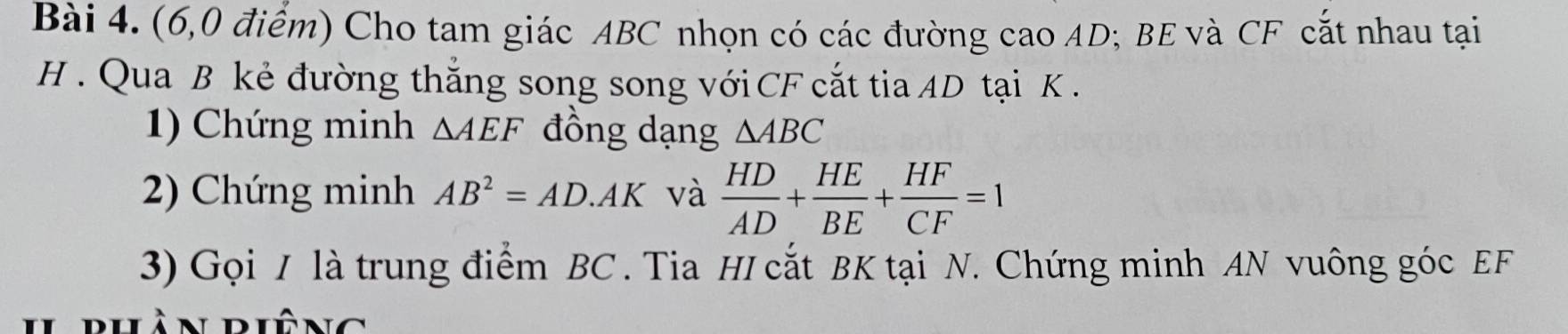 (6,0 điểm) Cho tam giác ABC nhọn có các đường cao AD; BE và CF cắt nhau tại
H. Qua B kẻ đường thắng song song với CF cắt tia AD tại K. 
1) Chứng minh △ AEF đồng dạng △ ABC
2) Chứng minh AB^2=AD.AK và  HD/AD + HE/BE + HF/CF =1
3) Gọi / là trung điểm BC. Tia HI cắt BK tại N. Chứng minh AN vuông góc EF
Ilrhàn riêng