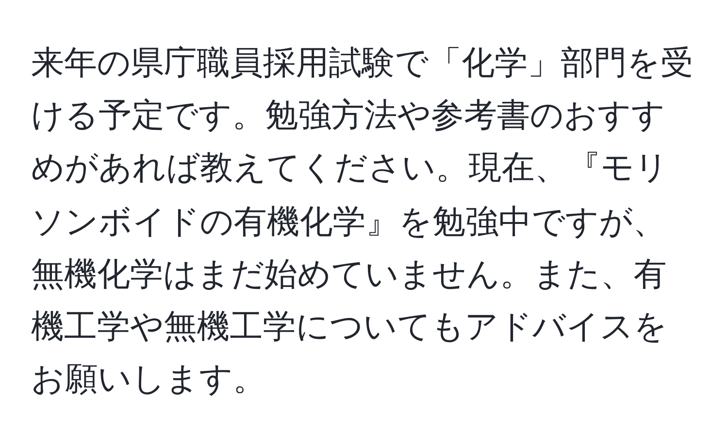 来年の県庁職員採用試験で「化学」部門を受ける予定です。勉強方法や参考書のおすすめがあれば教えてください。現在、『モリソンボイドの有機化学』を勉強中ですが、無機化学はまだ始めていません。また、有機工学や無機工学についてもアドバイスをお願いします。