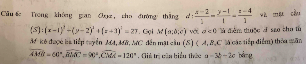 Trong không gian Oxyz , cho đường thẳng d :  (x-2)/1 = (y-1)/1 = (z-4)/1  và mặt cầu
(S):(x-1)^2+(y-2)^2+(z+3)^2=27. Gọi M(a;b;c) với a<0</tex> là điểm thuộc đ sao cho từ 
Mỹ kẻ được ba tiếp tuyến MA, MB,MC đến mặt cầu (S) ( A, B, C là các tiếp điểm) thỏa mãn
widehat AMB=60°, widehat BMC=90°, widehat CMA=120°. Giá trị của biểu thức a-3b+2c bằng