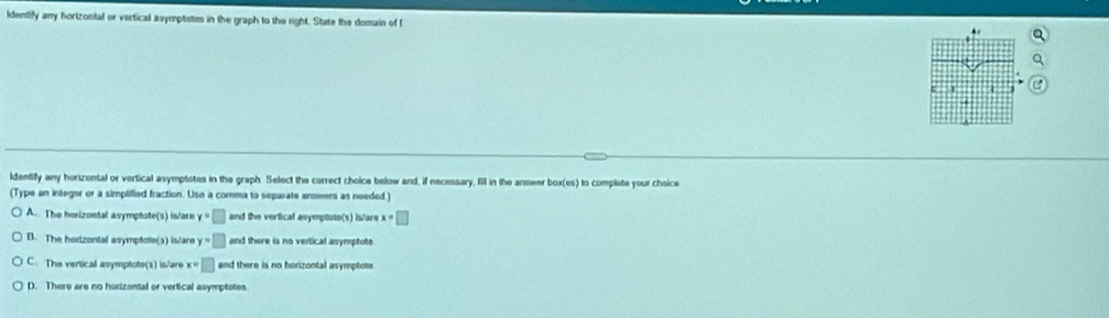 ldentify any hortzontal or vertical asymptotes in the graph to the right. State the domain of f
4
ldentify any horizental or vertical asymptotes in the graph. Select the correct choice below and, if necessary, fill in the answer box(es) to complete your choice
(Type an integer or a simplified fraction. Uso a comma to separate answers as needed.)
A. The horizontal asymptote(s) is/arn y=□ and the vertical asymptote(s) is'are x=□
B. The horizontal asymptole(s) is/are y=□ and there is no vertical asymptote
C. The vertical asymptote(s) is/are x=□ and there is no horizontal asymptote.
D. There are no horizental or vertical asymptotes