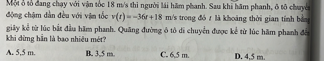 Một ô tô đang chạy với vận tốc 18 m/s thì người lái hãm phanh. Sau khi hãm phanh, ô tô chuyển
động chậm dần đều với vận tốc v(t)=-36t+18m/s trong đó t là khoảng thời gian tính bằng
giây kể từ lúc bắt đầu hãm phanh. Quãng đường ô tô di chuyển được kể từ lúc hãm phanh đến
khi dừng hẳn là bao nhiêu mét?
A. 5,5 m. B. 3,5 m. C. 6,5 m. D. 4,5 m.