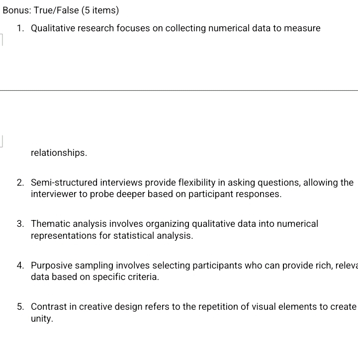 Bonus: True/False (5 items) 
1. Qualitative research focuses on collecting numerical data to measure 
relationships. 
2. Semi-structured interviews provide flexibility in asking questions, allowing the 
interviewer to probe deeper based on participant responses. 
3. Thematic analysis involves organizing qualitative data into numerical 
representations for statistical analysis. 
4. Purposive sampling involves selecting participants who can provide rich, releva 
data based on specific criteria. 
5. Contrast in creative design refers to the repetition of visual elements to create 
unity.