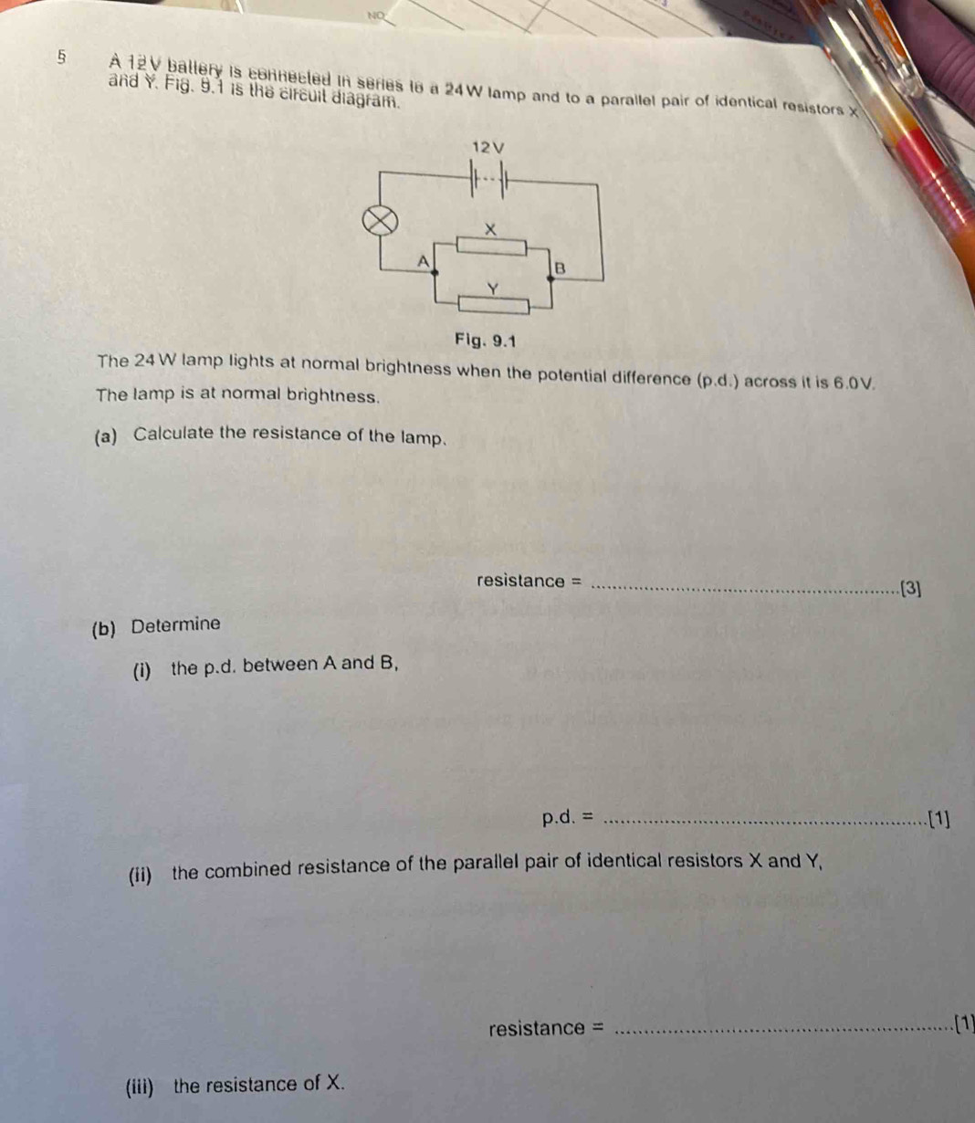 NO 
5 A 12V ballery is connecled in series to a 24W lamp and to a parallel pair of identical resistors x
and Y. Fig. 9.1 is the circuil diagram. 
The 24W lamp lights at normal brightness when the potential difference (p.d.) across it is 6.0V. 
The lamp is at normal brightness. 
(a) Calculate the resistance of the lamp. 
resistance = _[3] 
(b) Determine 
(i) the p.d. between A and B,
p.d.= _[1] 
(ii) the combined resistance of the parallel pair of identical resistors X and Y, 
resistance = _(1 
(iii) the resistance of X.