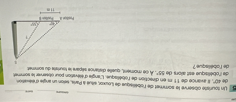 OM
GROUPE_ DATE_
5 Un touriste observe le sommet de l'obélisque de Louxor, situé à Paris, selon un angle d'élévation
de 40°. Il avance de 11 m en direction de l'obélisque. L'angle d'élévation pour observer le sommet
de l'obélisque est alors de 55°. À ce moment, quelle distance sépare le touriste du sommet
de l'obélisque ?