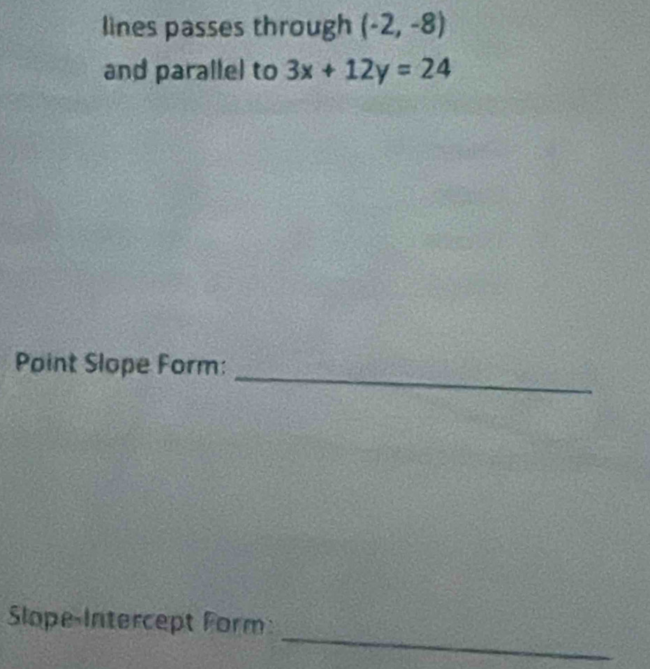 lines passes through (-2,-8)
and parallel to 3x+12y=24
_ 
Point Slope Form: 
_ 
Slope-Intercept Form